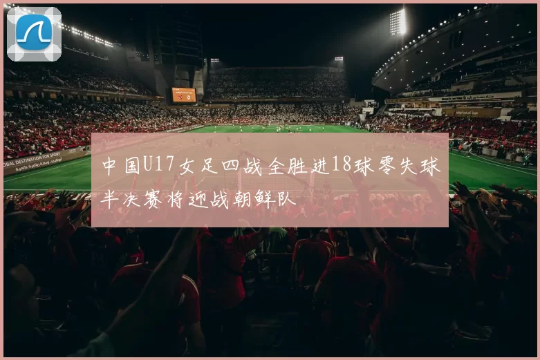 中国U17女足四战全胜进18球零失球半决赛将迎战朝鲜队