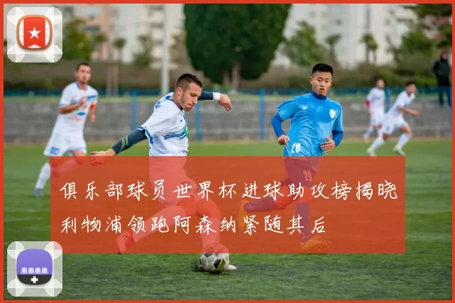 俱乐部球员世界杯进球助攻榜揭晓利物浦领跑阿森纳紧随其后