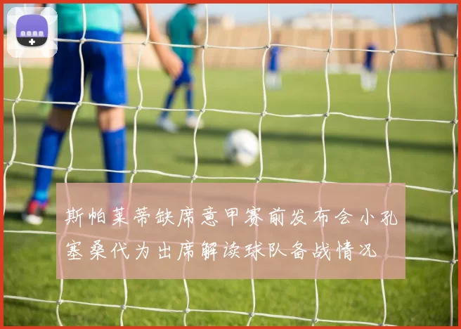 斯帕莱蒂缺席意甲赛前发布会小孔塞桑代为出席解读球队备战情况
