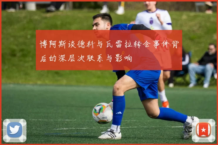 博阿斯谈德科与瓦雷拉转会事件背后的深层次联系与影响