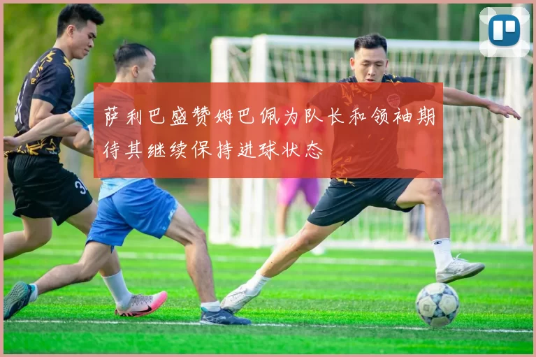 萨利巴盛赞姆巴佩为队长和领袖期待其继续保持进球状态