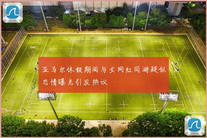亚马尔休假期间与女网红同游疑似恋情曝光引发热议
