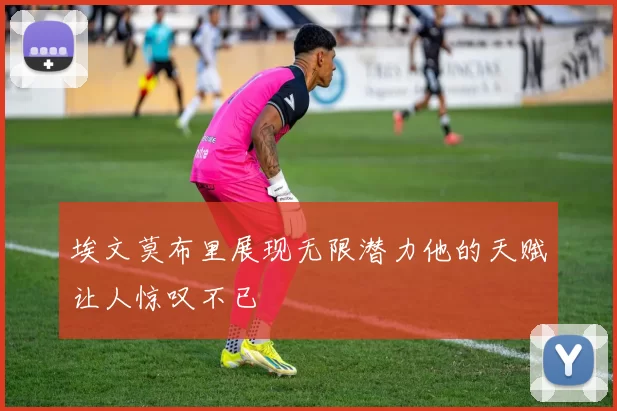 埃文莫布里展现无限潜力他的天赋让人惊叹不已