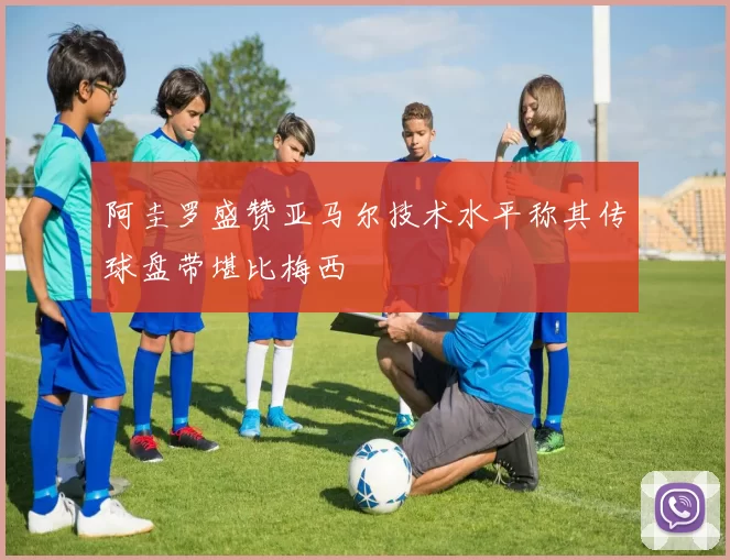 阿圭罗盛赞亚马尔技术水平称其传球盘带堪比梅西