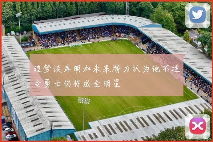 追梦谈库明加未来潜力认为他不适合勇士仍将成全明星