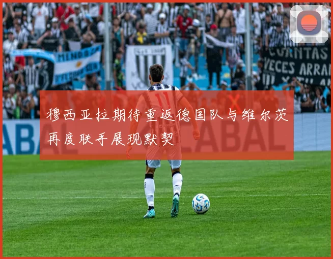 穆西亚拉期待重返德国队与维尔茨再度联手展现默契