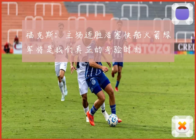 福克斯：主场连胜活塞快船火箭绿军将是我们真正的考验时刻