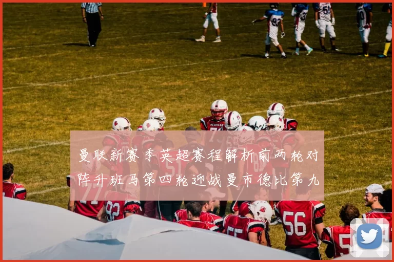 曼联新赛季英超赛程解析前两轮对阵升班马第四轮迎战曼市德比第九轮挑战蓝军