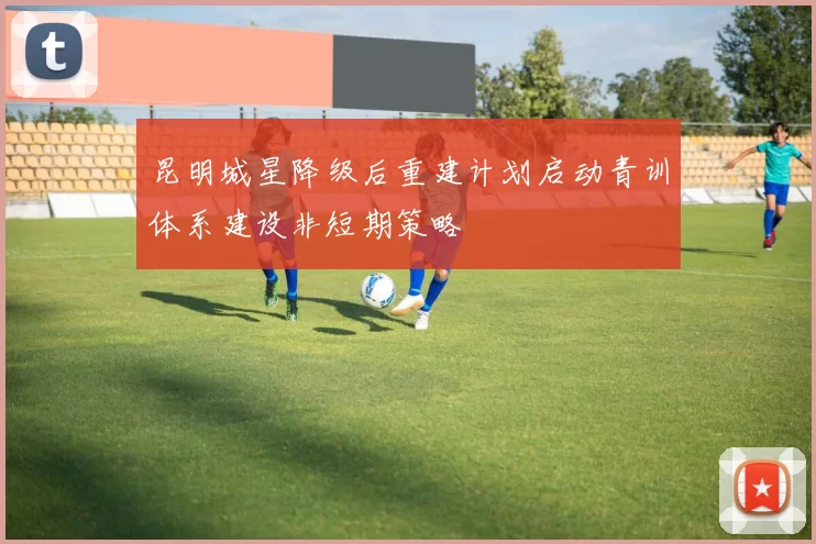 昆明城星降级后重建计划启动青训体系建设非短期策略