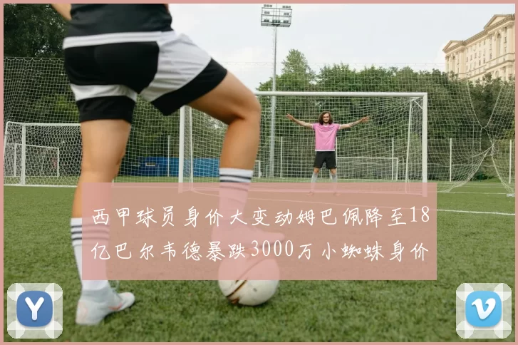 西甲球员身价大变动姆巴佩降至18亿巴尔韦德暴跌3000万小蜘蛛身价达1亿