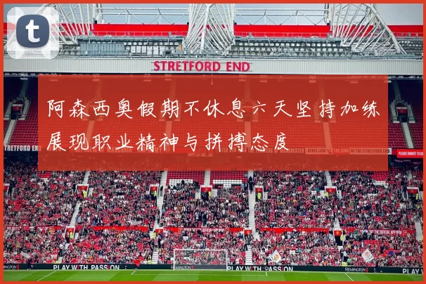 阿森西奥假期不休息六天坚持加练展现职业精神与拼搏态度