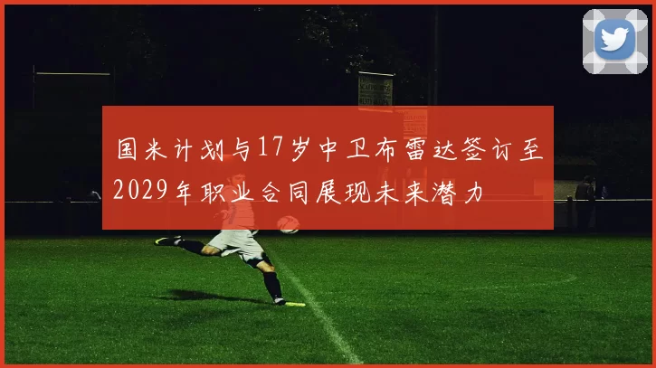 国米计划与17岁中卫布雷达签订至2029年职业合同展现未来潜力