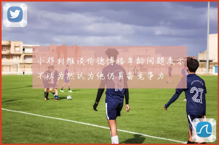 小邓利维谈伦德博格年龄问题表示不以为然认为他仍具备竞争力