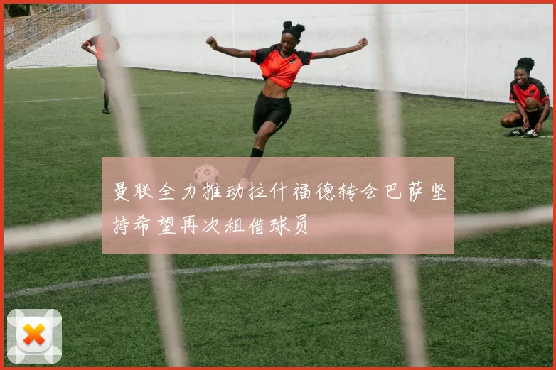 曼联全力推动拉什福德转会巴萨坚持希望再次租借球员