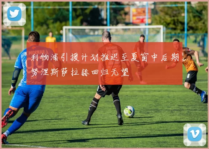 利物浦引援计划推迟至夏窗中后期努涅斯萨拉赫回归无望