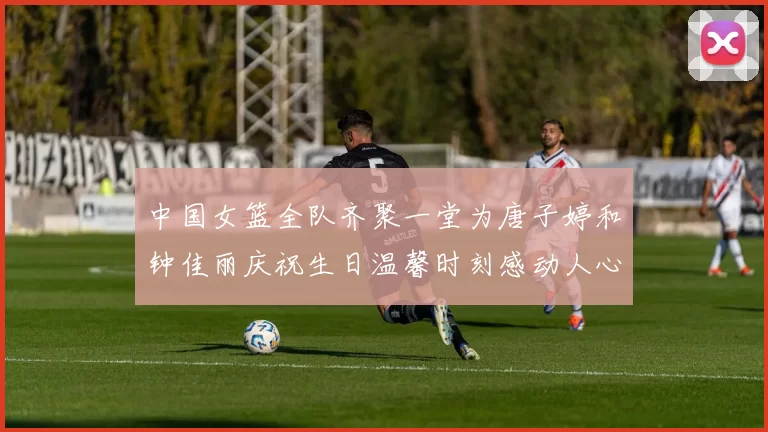 中国女篮全队齐聚一堂为唐子婷和钟佳丽庆祝生日温馨时刻感动人心