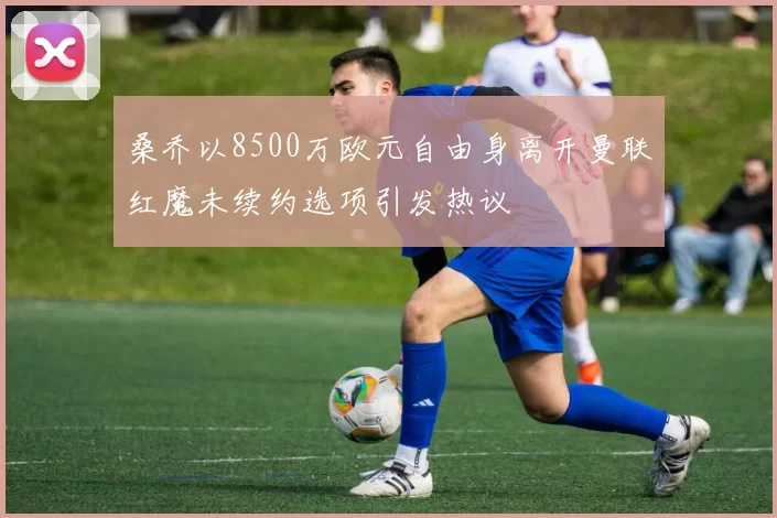 桑乔以8500万欧元自由身离开曼联红魔未续约选项引发热议