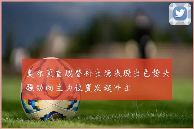 奥尔莫首战替补出场表现出色势头强劲向主力位置发起冲击