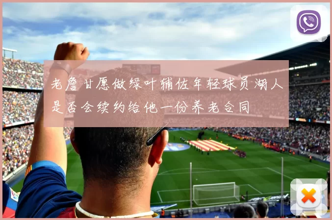 老詹甘愿做绿叶辅佐年轻球员湖人是否会续约给他一份养老合同