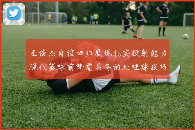 王俊杰自信回归展现扎实投射能力现代篮球前锋需具备的处理球技巧