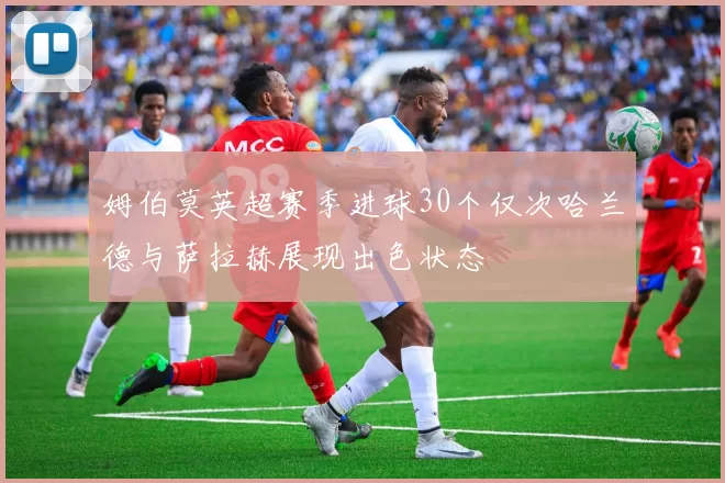 姆伯莫英超赛季进球30个仅次哈兰德与萨拉赫展现出色状态