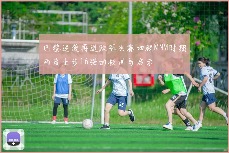 巴黎逆袭再进欧冠决赛回顾MNM时期两度止步16强的教训与启示