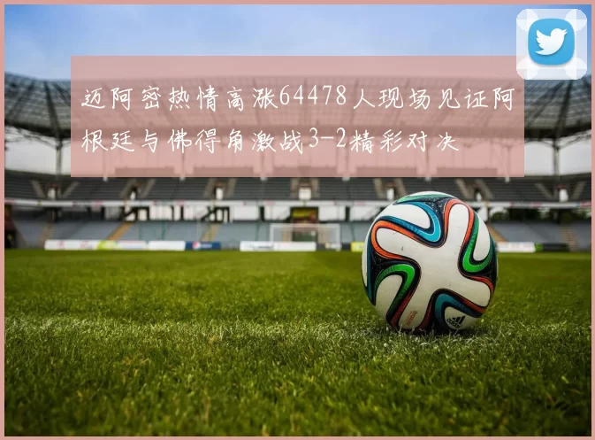 迈阿密热情高涨64478人现场见证阿根廷与佛得角激战3-2精彩对决