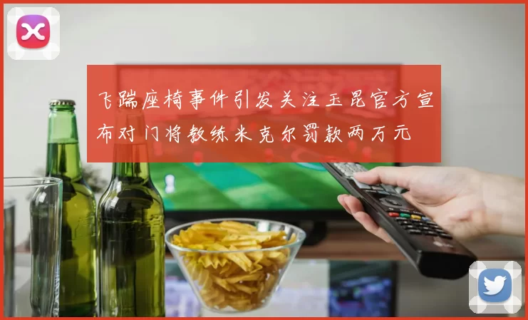 飞踹座椅事件引发关注玉昆官方宣布对门将教练米克尔罚款两万元