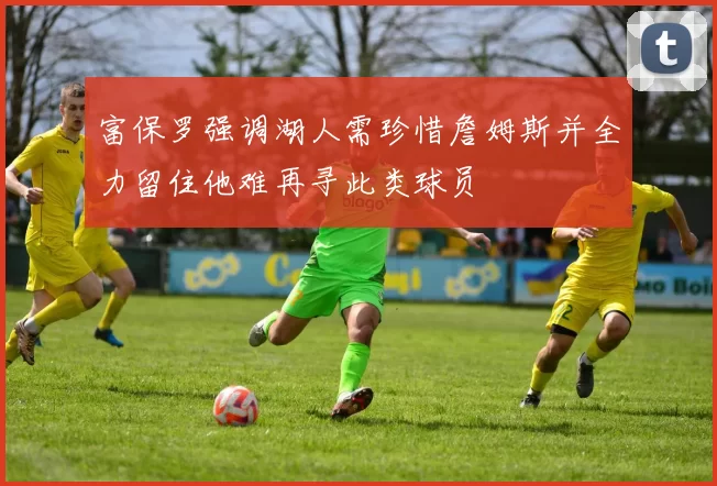 富保罗强调湖人需珍惜詹姆斯并全力留住他难再寻此类球员